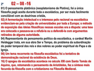 2º        02 – 08 -16
01) O pensamento platônico (neoplatonismo de Plotino), foi a única
filosofia pagã aceita durante toda a escolástica, por ser mais facilmente
conciliável com as doutrinas cristãs,
02) A fermentação intelectual e o interesse pelo racional na escolástica
evidenciam-se pela criação de universidades por toda a Europa; o método
de exposição das ideias filosóficas nessas escolas era a disputa: uma tese
era colocada e passava-se a refutá-la ou a defendê-la com argumentos
retirados de alguma autoridade.
04) Representante do pensamento político da escolástica, o cardeal Martin
Heidegger trata, em sua obra Ser e Tempo, do problema da subordinação
do poder temporal dos reis e dos nobres ao poder espiritual do Papa e da
Igreja.
08) Um tema recorrente na filosofia escolástica foi a tentativa de
demonstração racional da existência de Deus.
16) O apogeu da escolástica acontece no século XIII com Santo Tomás de
Aquino, que, retomando o pensamento de Aristóteles, fez a síntese mais
fecunda da filosofia com o cristianismo na Filosofia Medieval.
 