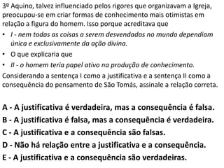 3º Aquino, talvez influenciado pelos rigores que organizavam a Igreja,
preocupou-se em criar formas de conhecimento mais otimistas em
relação a figura do homem. Isso porque acreditava que
• I - nem todas as coisas a serem desvendadas no mundo dependiam
   única e exclusivamente da ação divina.
• O que explicaria que
• II - o homem teria papel ativo na produção de conhecimento.
Considerando a sentença I como a justificativa e a sentença II como a
consequência do pensamento de São Tomás, assinale a relação correta.


A - A justificativa é verdadeira, mas a consequência é falsa.
B - A justificativa é falsa, mas a consequência é verdadeira.
C - A justificativa e a consequência são falsas.
D - Não há relação entre a justificativa e a consequência.
E - A justificativa e a consequência são verdadeiras.
 