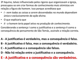 3º Aquino, talvez influenciado pelos rigores que organizavam a Igreja,
preocupou-se em criar formas de conhecimento mais otimistas em
relação a figura do homem. Isso porque acreditava que
• I - nem todas as coisas a serem desvendadas no mundo dependiam
   única e exclusivamente da ação divina.
• O que explicaria que
• II - o homem teria papel ativo na produção de conhecimento.
Considerando a sentença I como a justificativa e a sentença II como a
consequência do pensamento de São Tomás, assinale a relação correta.


A - A justificativa é verdadeira, mas a consequência é falsa.
B - A justificativa é falsa, mas a consequência é verdadeira.
C - A justificativa e a consequência são falsas.
D - Não há relação entre a justificativa e a consequência.
E - A justificativa e a consequência são verdadeiras.
 