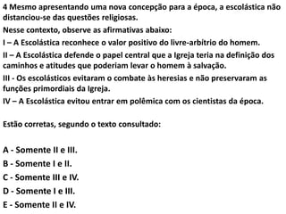 4 Mesmo apresentando uma nova concepção para a época, a escolástica não
distanciou-se das questões religiosas.
Nesse contexto, observe as afirmativas abaixo:
I – A Escolástica reconhece o valor positivo do livre-arbítrio do homem.
II – A Escolástica defende o papel central que a Igreja teria na definição dos
caminhos e atitudes que poderiam levar o homem à salvação.
III - Os escolásticos evitaram o combate às heresias e não preservaram as
funções primordiais da Igreja.
IV – A Escolástica evitou entrar em polêmica com os cientistas da época.

Estão corretas, segundo o texto consultado:

A - Somente II e III.
B - Somente I e II.
C - Somente III e IV.
D - Somente I e III.
E - Somente II e IV.
 