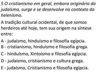 5 O cristianismo em geral, embora originário do
judaísmo, surge e se desenvolve no contexto do
helenismo.
A tradição cultural ocidental, de que somos
herdeiros até hoje, tem sua origem na síntese
entre:
A - judaísmo, hinduísmo e filosofia egípcia.
B - cristianismo, hinduísmo e filosofia grega.
C - hinduísmo, Xintoísmo e filosofia egípcia.
D - judaísmo, cristianismo e cultura grega.
E - judaísmo, Cristianismo e filosofia egípcia.
 