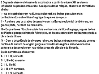 6 O grande desenvolvimento da escolástica a partir do século XIII se deve à
influência do pensamento árabe. A respeito dessa relação, observe as afirmativas
abaixo:
I – Ao se estabelecerem na Europa ocidental, os árabes possuíam mais
conhecimentos sobre filosofia grega do que os europeus.
II – A cultura que os árabes desenvolveram na Europa ocidental também era, em
grande parte, herdeira do helenismo.
III – Enquanto os filósofos ocidentais conheciam, da filosofia grega, alguns textos
de Platão e pouquíssimos de Aristóteles, os árabes conheciam praticamente toda a
obra deste último.
IV – Com a decadência de diversos reinos, os árabes entraram em contato com os
núcleos de cultura de origem grega e cristã dessas regiões, absorveram essa
cultura e a desenvolveram nas várias áreas da ciência e da filosofia.
Estão corretas as afirmativas:
A. I, II e III, somente.
B. II, III e IV, somente.
C. I, II, III e IV.
D. I, III e IV, somente.
 