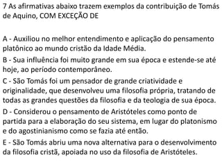 7 As afirmativas abaixo trazem exemplos da contribuição de Tomás
de Aquino, COM EXCEÇÃO DE

A - Auxiliou no melhor entendimento e aplicação do pensamento
platônico ao mundo cristão da Idade Média.
B - Sua influência foi muito grande em sua época e estende-se até
hoje, ao período contemporâneo.
C - São Tomás foi um pensador de grande criatividade e
originalidade, que desenvolveu uma filosofia própria, tratando de
todas as grandes questões da filosofia e da teologia de sua época.
D - Considerou o pensamento de Aristóteles como ponto de
partida para a elaboração do seu sistema, em lugar do platonismo
e do agostinianismo como se fazia até então.
E - São Tomás abriu uma nova alternativa para o desenvolvimento
da filosofia cristã, apoiada no uso da filosofia de Aristóteles.
 