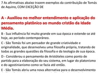 7 As afirmativas abaixo trazem exemplos da contribuição de Tomás
de Aquino, COM EXCEÇÃO DE


A - Auxiliou no melhor entendimento e aplicação do
pensamento platônico ao mundo cristão da Idade
Média.
B - Sua influência foi muito grande em sua época e estende-se até
hoje, ao período contemporâneo.
C - São Tomás foi um pensador de grande criatividade e
originalidade, que desenvolveu uma filosofia própria, tratando de
todas as grandes questões da filosofia e da teologia de sua época.
D - Considerou o pensamento de Aristóteles como ponto de
partida para a elaboração do seu sistema, em lugar do platonismo
e do agostinianismo como se fazia até então.
E - São Tomás abriu uma nova alternativa para o desenvolvimento
 