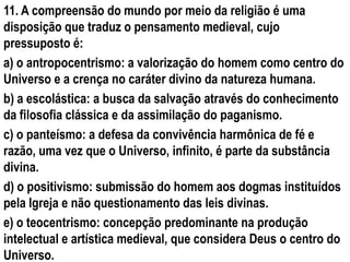 11. A compreensão do mundo por meio da religião é uma
disposição que traduz o pensamento medieval, cujo
pressuposto é:
a) o antropocentrismo: a valorização do homem como centro do
Universo e a crença no caráter divino da natureza humana.
b) a escolástica: a busca da salvação através do conhecimento
da filosofia clássica e da assimilação do paganismo.
c) o panteísmo: a defesa da convivência harmônica de fé e
razão, uma vez que o Universo, infinito, é parte da substância
divina.
d) o positivismo: submissão do homem aos dogmas instituídos
pela Igreja e não questionamento das leis divinas.
e) o teocentrismo: concepção predominante na produção
intelectual e artística medieval, que considera Deus o centro do
Universo.
 
