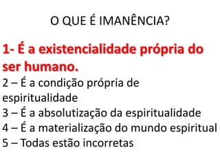 O QUE É IMANÊNCIA?

1- É a existencialidade própria do
ser humano.
2 – É a condição própria de
espiritualidade
3 – É a absolutização da espiritualidade
4 – É a materialização do mundo espiritual
5 – Todas estão incorretas
 