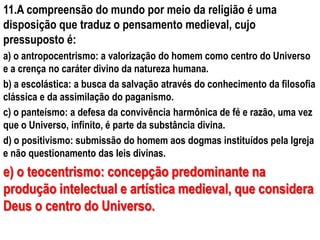 11.A compreensão do mundo por meio da religião é uma
disposição que traduz o pensamento medieval, cujo
pressuposto é:
a) o antropocentrismo: a valorização do homem como centro do Universo
e a crença no caráter divino da natureza humana.
b) a escolástica: a busca da salvação através do conhecimento da filosofia
clássica e da assimilação do paganismo.
c) o panteísmo: a defesa da convivência harmônica de fé e razão, uma vez
que o Universo, infinito, é parte da substância divina.
d) o positivismo: submissão do homem aos dogmas instituídos pela Igreja
e não questionamento das leis divinas.
e) o teocentrismo: concepção predominante na
produção intelectual e artística medieval, que considera
Deus o centro do Universo.
 