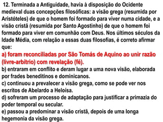 12. Terminada a Antiguidade, havia à disposição do Ocidente
medieval duas concepções filosóficas: a visão grega (resumida por
Aristóteles) de que o homem foi formado para viver numa cidade, e a
visão cristã (resumida por Santo Agostinho) de que o homem foi
formado para viver em comunhão com Deus. Nos últimos séculos da
Idade Média, com relação a essas duas filosofias, é correto afirmar
que:
a) foram reconciliadas por São Tomás de Aquino ao unir razão
(livre-arbítrio) com revelação (fé).
b) entraram em conflito e deram lugar a uma nova visão, elaborada
por frades beneditinos e dominicanos.
c) continuou a prevalecer a visão grega, como se pode ver nos
escritos de Abelardo a Heloísa.
d) sofreram um processo de adaptação para justificar a primazia do
poder temporal ou secular.
e) passou a predominar a visão cristã, depois de uma longa
hegemonia da visão grega.
 