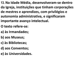 13. Na Idade Média, desenvolveram-se dentro
da Igreja, instituições que tinham corporações
de mestres e aprendizes, com privilégios e
autonomia administrativa, e significaram
importante avanço intelectual.
O texto refere-se:
a) às Irmandades;
b) aos Museus;
c) às Bibliotecas;
d) aos Conventos;
e) às Universidades.
 