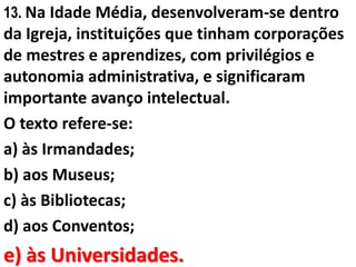 13. Na Idade Média, desenvolveram-se dentro
da Igreja, instituições que tinham corporações
de mestres e aprendizes, com privilégios e
autonomia administrativa, e significaram
importante avanço intelectual.
O texto refere-se:
a) às Irmandades;
b) aos Museus;
c) às Bibliotecas;
d) aos Conventos;
e) às Universidades.
 
