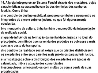 14. A Igreja integrou-se ao Sistema Feudal através dos mosteiros, cujas
características se assemelhavam às dos domínios dos senhores
feudais. Como tinha
a) o controle do destino espiritual, procurou combater a usura entre os
integrantes do clero e entre os judeus, no que foi rigorosamente
obedecida.
b) o monopólio da cultura, tinha também o monopólio da interpretação
da realidade social.
c) grande influência na formação da mentalidade, insistia no ideal do
preço justo, permitindo que na venda dos produtos se cobrasse a mais
apenas o custo do transporte.
d) o controle da realidade social, exigia que os cristãos distribuíssem
os excedentes entre seus parentes mais próximos para auferir lucros.
e) a fiscalização sobre a distribuição dos excedentes em épocas de
calamidade, inibia a atuação dos comerciantes
inescrupulosos, ameaçando-os com multas ou com a perda de suas
propriedades.
 
