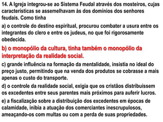 14. A Igreja integrou-se ao Sistema Feudal através dos mosteiros, cujas
características se assemelhavam às dos domínios dos senhores
feudais. Como tinha
a) o controle do destino espiritual, procurou combater a usura entre os
integrantes do clero e entre os judeus, no que foi rigorosamente
obedecida.
b) o monopólio da cultura, tinha também o monopólio da
interpretação da realidade social.
c) grande influência na formação da mentalidade, insistia no ideal do
preço justo, permitindo que na venda dos produtos se cobrasse a mais
apenas o custo do transporte.
d) o controle da realidade social, exigia que os cristãos distribuíssem
os excedentes entre seus parentes mais próximos para auferir lucros.
e) a fiscalização sobre a distribuição dos excedentes em épocas de
calamidade, inibia a atuação dos comerciantes inescrupulosos,
ameaçando-os com multas ou com a perda de suas propriedades.
 
