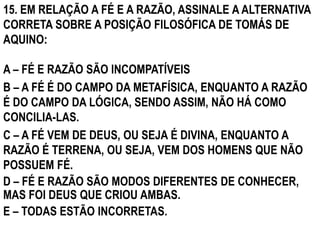 15. EM RELAÇÃO A FÉ E A RAZÃO, ASSINALE A ALTERNATIVA
CORRETA SOBRE A POSIÇÃO FILOSÓFICA DE TOMÁS DE
AQUINO:

A – FÉ E RAZÃO SÃO INCOMPATÍVEIS
B – A FÉ É DO CAMPO DA METAFÍSICA, ENQUANTO A RAZÃO
É DO CAMPO DA LÓGICA, SENDO ASSIM, NÃO HÁ COMO
CONCILIA-LAS.
C – A FÉ VEM DE DEUS, OU SEJA É DIVINA, ENQUANTO A
RAZÃO É TERRENA, OU SEJA, VEM DOS HOMENS QUE NÃO
POSSUEM FÉ.
D – FÉ E RAZÃO SÃO MODOS DIFERENTES DE CONHECER,
MAS FOI DEUS QUE CRIOU AMBAS.
E – TODAS ESTÃO INCORRETAS.
 