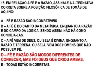 15. EM RELAÇÃO A FÉ E A RAZÃO, ASSINALE A ALTERNATIVA
CORRETA SOBRE A POSIÇÃO FILOSÓFICA DE TOMÁS DE
AQUINO:

A – FÉ E RAZÃO SÃO INCOMPATÍVEIS
B – A FÉ É DO CAMPO DA METAFÍSICA, ENQUANTO A RAZÃO
É DO CAMPO DA LÓGICA, SENDO ASSIM, NÃO HÁ COMO
CONCILIA-LAS.
C – A FÉ VEM DE DEUS, OU SEJA É DIVINA, ENQUANTO A
RAZÃO É TERRENA, OU SEJA, VEM DOS HOMENS QUE NÃO
POSSUEM FÉ.
D – FÉ E RAZÃO SÃO MODOS DIFERENTES DE
CONHECER, MAS FOI DEUS QUE CRIOU AMBAS.
E – TODAS ESTÃO INCORRETAS.
 
