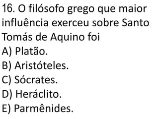 16. O filósofo grego que maior
influência exerceu sobre Santo
Tomás de Aquino foi
A) Platão.
B) Aristóteles.
C) Sócrates.
D) Heráclito.
E) Parmênides.
 