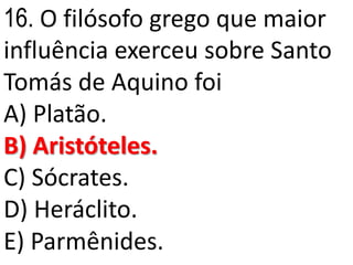 16. O filósofo grego que maior
influência exerceu sobre Santo
Tomás de Aquino foi
A) Platão.
B) Aristóteles.
C) Sócrates.
D) Heráclito.
E) Parmênides.
 