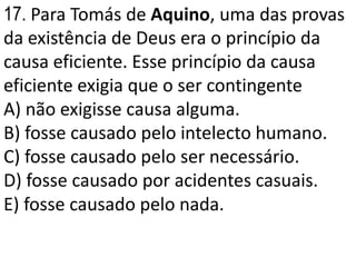 17. Para Tomás de Aquino, uma das provas
da existência de Deus era o princípio da
causa eficiente. Esse princípio da causa
eficiente exigia que o ser contingente
A) não exigisse causa alguma.
B) fosse causado pelo intelecto humano.
C) fosse causado pelo ser necessário.
D) fosse causado por acidentes casuais.
E) fosse causado pelo nada.
 