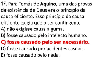 17. Para Tomás de Aquino, uma das provas
da existência de Deus era o princípio da
causa eficiente. Esse princípio da causa
eficiente exigia que o ser contingente
A) não exigisse causa alguma.
B) fosse causado pelo intelecto humano.
C) fosse causado pelo ser necessário.
D) fosse causado por acidentes casuais.
E) fosse causado pelo nada.
 