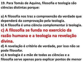 19. Para Tomás de Aquino, filosofia e teologia são
ciências distintas porque:

a) A filosofia nos traz a compreensão da verdade que
dependerá da comprovação pela teologia.
b) A filosofia é uma ciência complementar à teologia.
c) A filosofia se funda no exercício da
razão humana e a teologia na revelação
divina.
d) A revelação é critério de verdade, por isso não se
pode filosofar.
e) A teologia é a mãe de todas as ciências e a
filosofia serve apenas para explicar pontos de menor
 