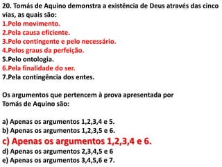 20. Tomás de Aquino demonstra a existência de Deus através das cinco
vias, as quais são:
1.Pelo movimento.
2.Pela causa eficiente.
3.Pelo contingente e pelo necessário.
4.Pelos graus da perfeição.
5.Pelo ontologia.
6.Pela finalidade do ser.
7.Pela contingência dos entes.

Os argumentos que pertencem à prova apresentada por
Tomás de Aquino são:

a) Apenas os argumentos 1,2,3,4 e 5.
b) Apenas os argumentos 1,2,3,5 e 6.
c) Apenas os argumentos 1,2,3,4 e 6.
d) Apenas os argumentos 2,3,4,5 e 6
e) Apenas os argumentos 3,4,5,6 e 7.
 