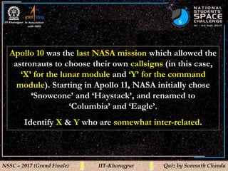 6
NSSC – 2017 (Grand Finale) IIT-Kharagpur Quiz by Somnath Chanda
Apollo 10 was the last NASA mission which allowed the
astronauts to choose their own callsigns (in this case,
‘X’ for the lunar module and ‘Y’ for the command
module). Starting in Apollo 11, NASA initially chose
‘Snowcone’ and ‘Haystack’, and renamed to
‘Columbia’ and ‘Eagle’.
Identify X & Y who are somewhat inter-related.
 