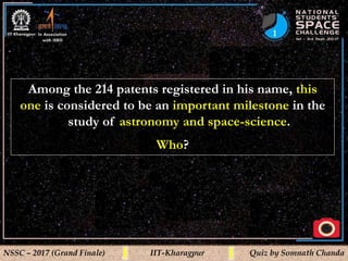 1
NSSC – 2017 (Grand Finale) IIT-Kharagpur Quiz by Somnath Chanda
Among the 214 patents registered in his name, this
one is considered to be an important milestone in the
study of astronomy and space-science.
Who?
 