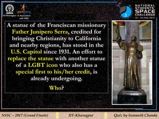 3
NSSC – 2017 (Grand Finale) IIT-Kharagpur Quiz by Somnath Chanda
A statue of the Franciscan missionary
Father Junipero Serra, credited for
bringing Christianity to California
and nearby regions, has stood in the
U.S. Capitol since 1931. An effort to
replace the statue with another statue
of a LGBT icon who also has a
special first to his/her credit, is
already undergoing.
Who?
 