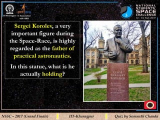 5
NSSC – 2017 (Grand Finale) IIT-Kharagpur Quiz by Somnath Chanda
Sergei Korolev, a very
important figure during
the Space-Race, is highly
regarded as the father of
practical astronautics.
In this statue, what is he
actually holding?
 