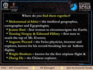 5
NSSC – 2017 (Grand Finale) IIT-Kharagpur Quiz by Somnath Chanda
Where do you find them together?
* Muhammad al-Idrisi – the mediaval geographer,
cartographer and Egyptologist;
* Jeanne Baré - first woman to circumnavigate the Earth;
* Tenzing Norgay & Edmund Hillary – first men to
reach the top of Mt. Everest;
* Auguste Piccard – the Swiss physicist, inventor and
explorer, known for his record-breaking hot air balloon
flights;
* Wright Brothers – known for the first airplane flight &
* Zheng He – the Chinese explorer.
 