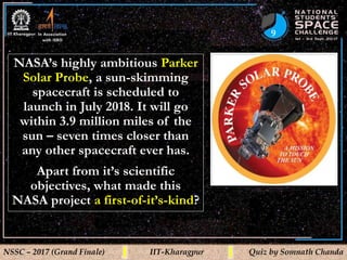 9
NSSC – 2017 (Grand Finale) IIT-Kharagpur Quiz by Somnath Chanda
NASA’s highly ambitious Parker
Solar Probe, a sun-skimming
spacecraft is scheduled to
launch in July 2018. It will go
within 3.9 million miles of the
sun – seven times closer than
any other spacecraft ever has.
Apart from it’s scientific
objectives, what made this
NASA project a first-of-it’s-kind?
 