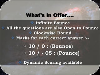 What’s in Offer….
 Infinite Bounce
 All the questions are also Open to Pounce
 Clockwise Round
 Marks for each correct answer :--
+ 10 / 0 : (Bounce)
+ 10 / - 05 : (Pounce)
 Dynamic Scoring available
 