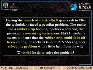 15
NSSC – 2017 (Grand Finale) IIT-Kharagpur Quiz by Somnath Chanda
During the launch of the Apollo 8 spacecraft in 1968,
the technicians faced a peculiar problem. The rocket
had a rubber strip holding together a covering that
protected a measuring instrument. NASA needed a
means to insure that the rubber strip could slide off
freely during the rocket’s launch. A NASA engineer
solved the problem with a little help from his wife.
What did he do to solve the problem?
 
