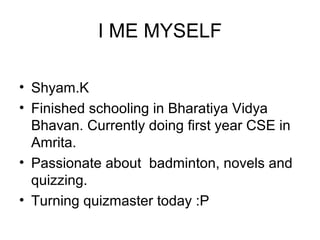 I ME MYSELF
• Shyam.K
• Finished schooling in Bharatiya Vidya
Bhavan. Currently doing first year CSE in
Amrita.
• Passionate about badminton, novels and
quizzing.
• Turning quizmaster today :P
 