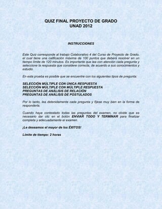 QUIZ FINAL PROYECTO DE GRADO
                          UNAD 2012



                               INSTRUCCIONES


Este Quiz corresponde al trabajo Colaborativo 4 del Curso de Proyecto de Grado,
el cual tiene una calificación máxima de 100 puntos que deberá resolver en un
tiempo límite de 120 minutos. Es importante que lea con atención cada pregunta y
seleccione la respuesta que considere correcta, de acuerdo a sus conocimientos y
estudio.

En esta prueba es posible que se encuentre con los siguientes tipos de pregunta:

SELECCIÓN MÚLTIPLE CON ÚNICA RESPUESTA
SELECCIÓN MÚLTIPLE CON MÚLTIPLE RESPUESTA
PREGUNTAS DE ANÁLISIS DE RELACIÓN
PREGUNTAS DE ANÁLISIS DE POSTULADOS

Por lo tanto, lea detenidamente cada pregunta y fíjese muy bien en la forma de
responderla.

Cuando haya contestado todas las preguntas del examen, no olvide que es
necesario dar clic en el botón ENVIAR TODO Y TERMINAR para finalizar
completa y adecuadamente el examen.

¡Le deseamos el mayor de los ÉXITOS!

Límite de tiempo: 2 horas
 