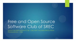 Free and Open Source
Software Club of SREC
QUIZ BY RAJSHRI MOHAN K S (III – CSE) WITH VALUABLE INPUTS FROM
PRASHANTH (IV – CSE)
 
