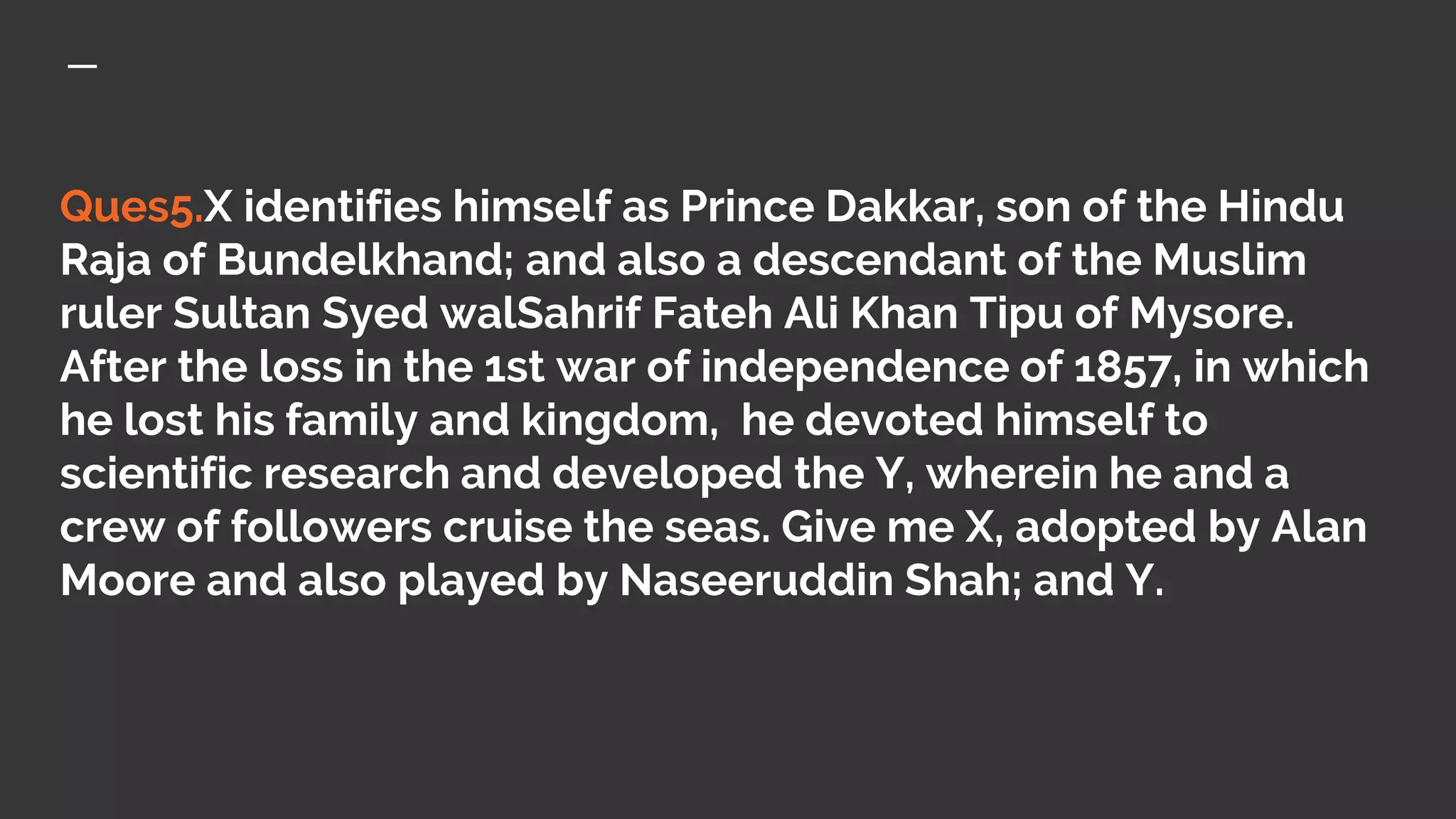 Ques5.X identifies himself as Prince Dakkar, son of the Hindu
Raja of Bundelkhand; and also a descendant of the Muslim
ruler Sultan Syed walSahrif Fateh Ali Khan Tipu of Mysore.
After the loss in the 1st war of independence of 1857, in which
he lost his family and kingdom, he devoted himself to
scientific research and developed the Y, wherein he and a
crew of followers cruise the seas. Give me X, adopted by Alan
Moore and also played by Naseeruddin Shah; and Y.
 