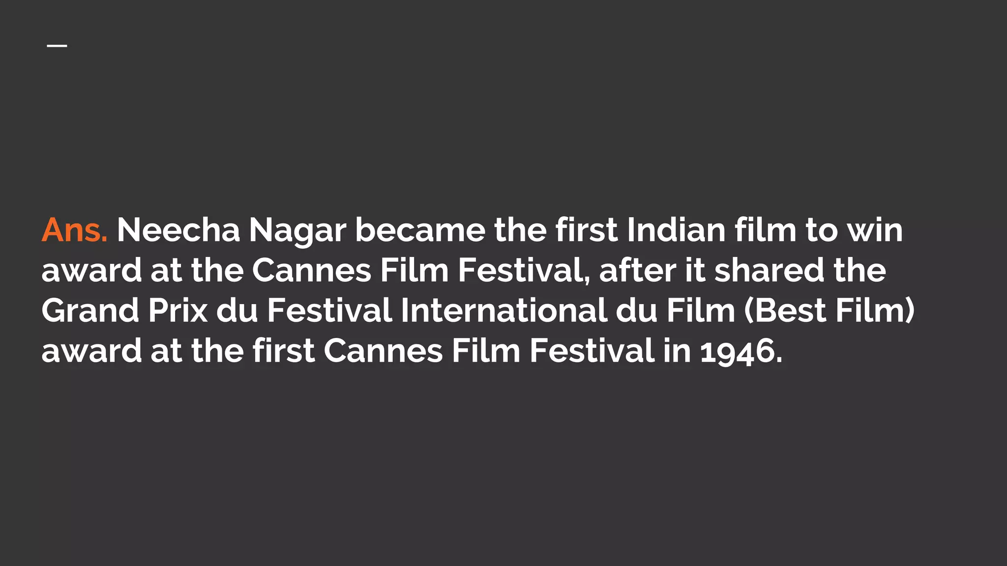 Ans. Neecha Nagar became the first Indian film to win
award at the Cannes Film Festival, after it shared the
Grand Prix du Festival International du Film (Best Film)
award at the first Cannes Film Festival in 1946.
 