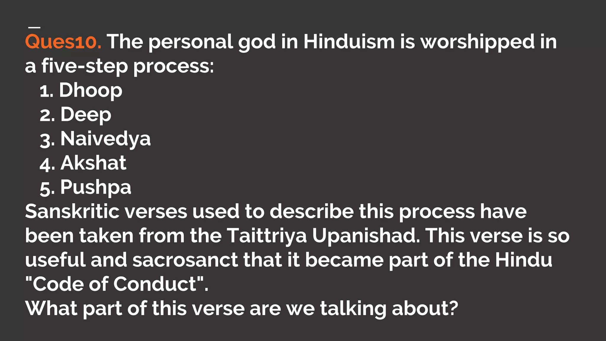 Ques10. The personal god in Hinduism is worshipped in
a five-step process:
1. Dhoop
2. Deep
3. Naivedya
4. Akshat
5. Pushpa
Sanskritic verses used to describe this process have
been taken from the Taittriya Upanishad. This verse is so
useful and sacrosanct that it became part of the Hindu
"Code of Conduct".
What part of this verse are we talking about?
 
