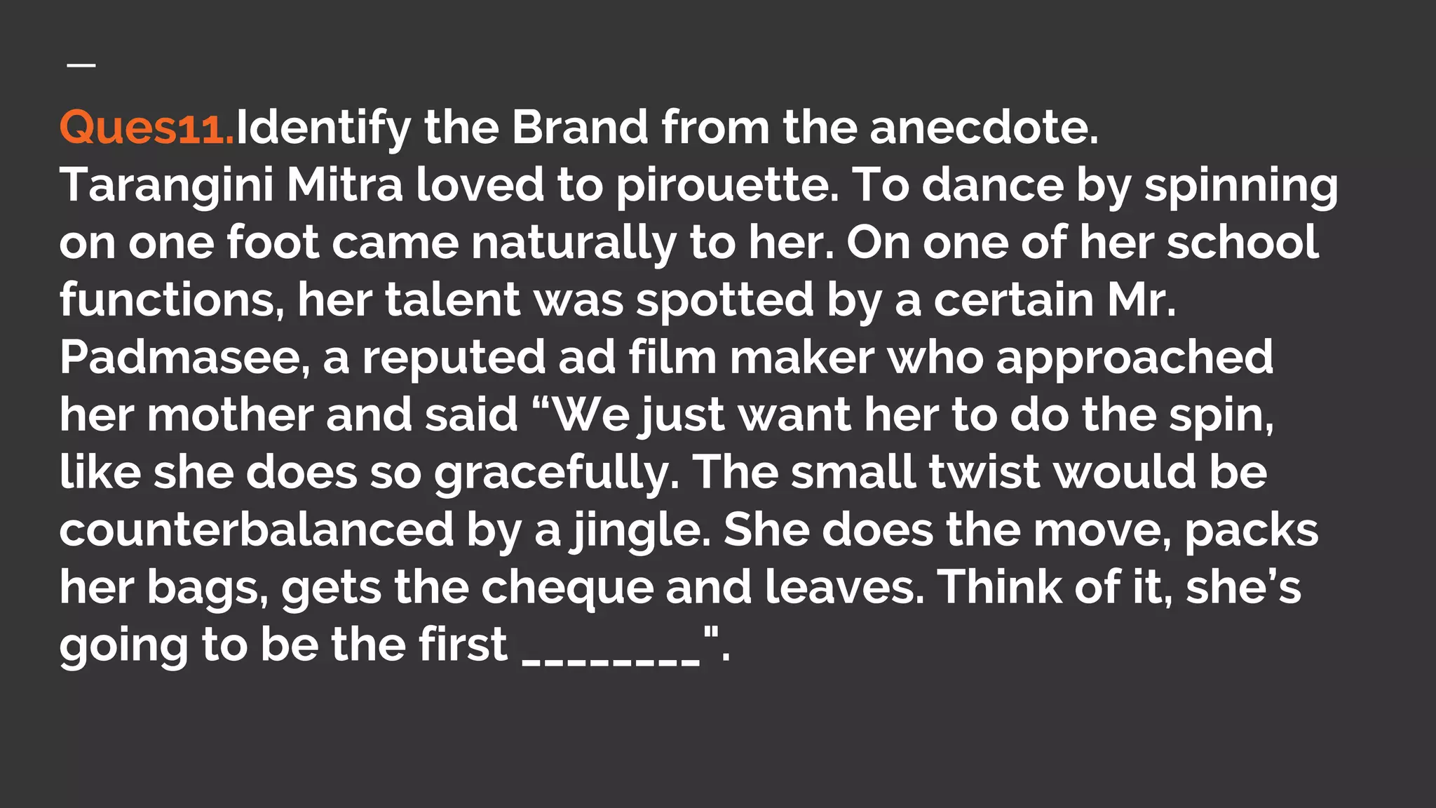 Ques11.Identify the Brand from the anecdote.
Tarangini Mitra loved to pirouette. To dance by spinning
on one foot came naturally to her. On one of her school
functions, her talent was spotted by a certain Mr.
Padmasee, a reputed ad film maker who approached
her mother and said “We just want her to do the spin,
like she does so gracefully. The small twist would be
counterbalanced by a jingle. She does the move, packs
her bags, gets the cheque and leaves. Think of it, she’s
going to be the first ________".
 