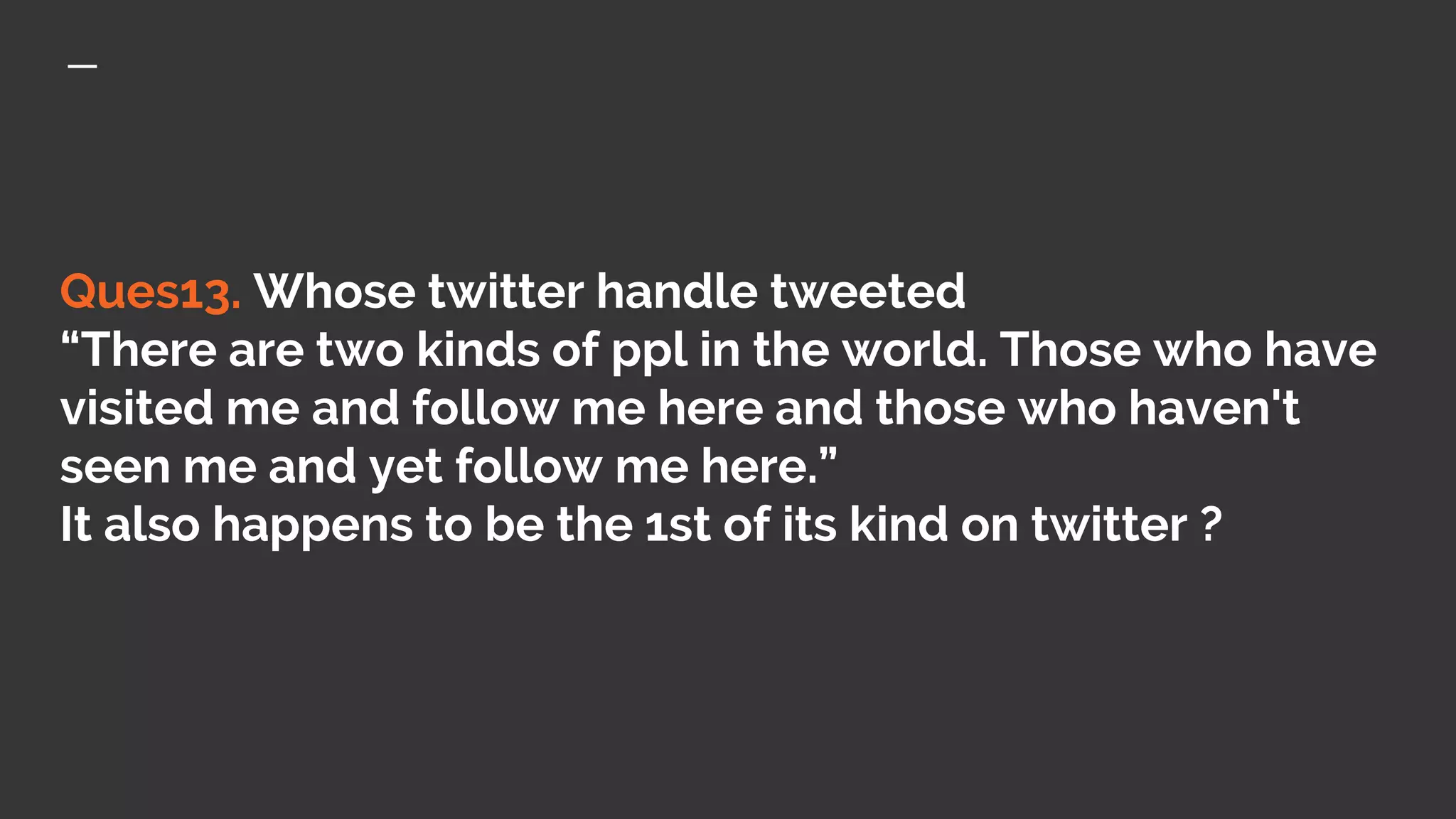 Ques13. Whose twitter handle tweeted
“There are two kinds of ppl in the world. Those who have
visited me and follow me here and those who haven't
seen me and yet follow me here.”
It also happens to be the 1st of its kind on twitter ?
 