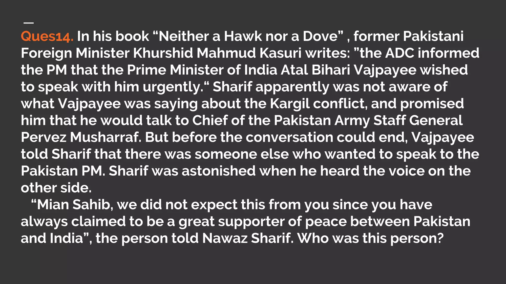 Ques14. In his book “Neither a Hawk nor a Dove” , former Pakistani
Foreign Minister Khurshid Mahmud Kasuri writes: ”the ADC informed
the PM that the Prime Minister of India Atal Bihari Vajpayee wished
to speak with him urgently.“ Sharif apparently was not aware of
what Vajpayee was saying about the Kargil conflict, and promised
him that he would talk to Chief of the Pakistan Army Staff General
Pervez Musharraf. But before the conversation could end, Vajpayee
told Sharif that there was someone else who wanted to speak to the
Pakistan PM. Sharif was astonished when he heard the voice on the
other side.
“Mian Sahib, we did not expect this from you since you have
always claimed to be a great supporter of peace between Pakistan
and India”, the person told Nawaz Sharif. Who was this person?
 
