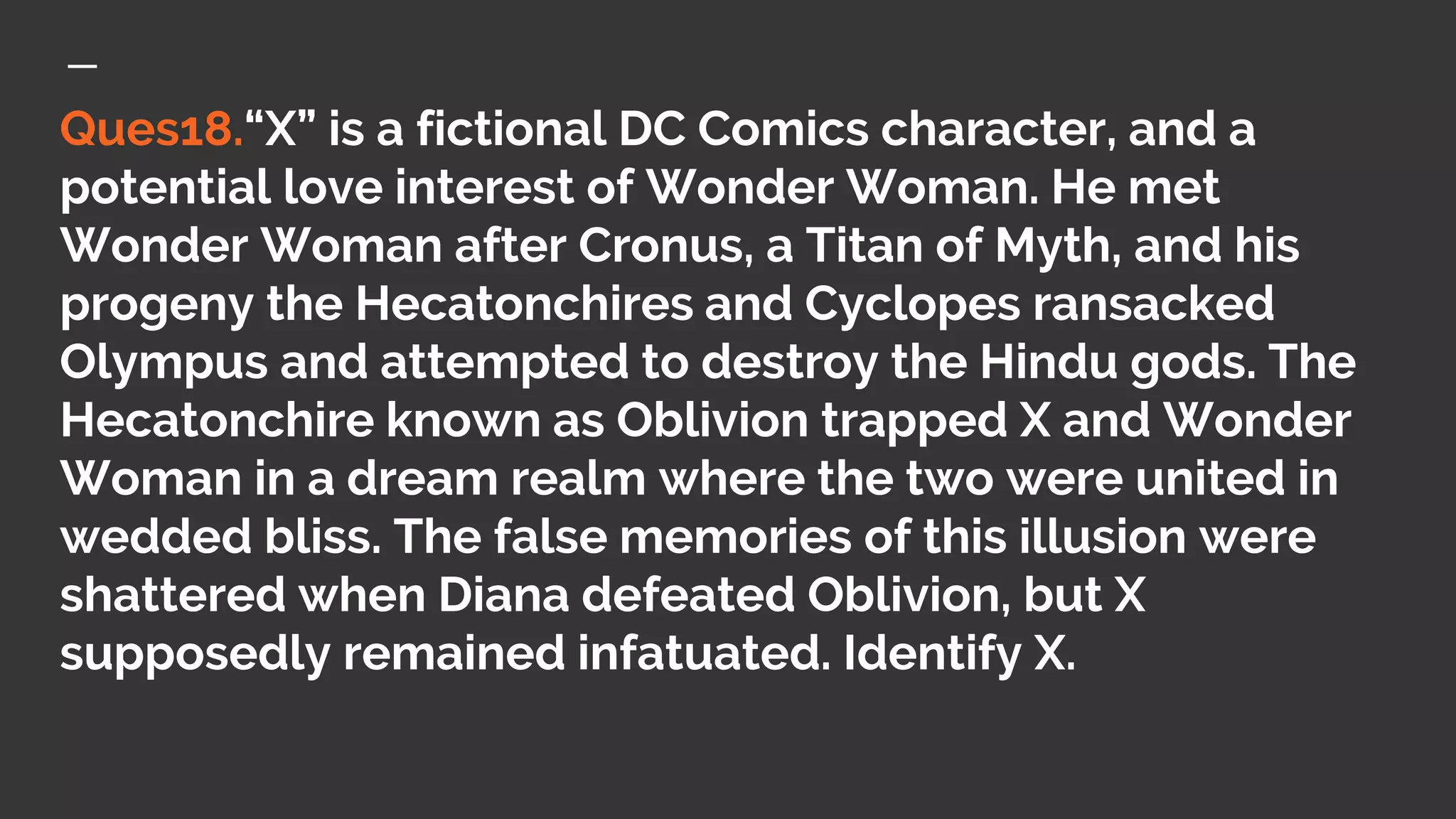 Ques18.“X” is a fictional DC Comics character, and a
potential love interest of Wonder Woman. He met
Wonder Woman after Cronus, a Titan of Myth, and his
progeny the Hecatonchires and Cyclopes ransacked
Olympus and attempted to destroy the Hindu gods. The
Hecatonchire known as Oblivion trapped X and Wonder
Woman in a dream realm where the two were united in
wedded bliss. The false memories of this illusion were
shattered when Diana defeated Oblivion, but X
supposedly remained infatuated. Identify X.
 