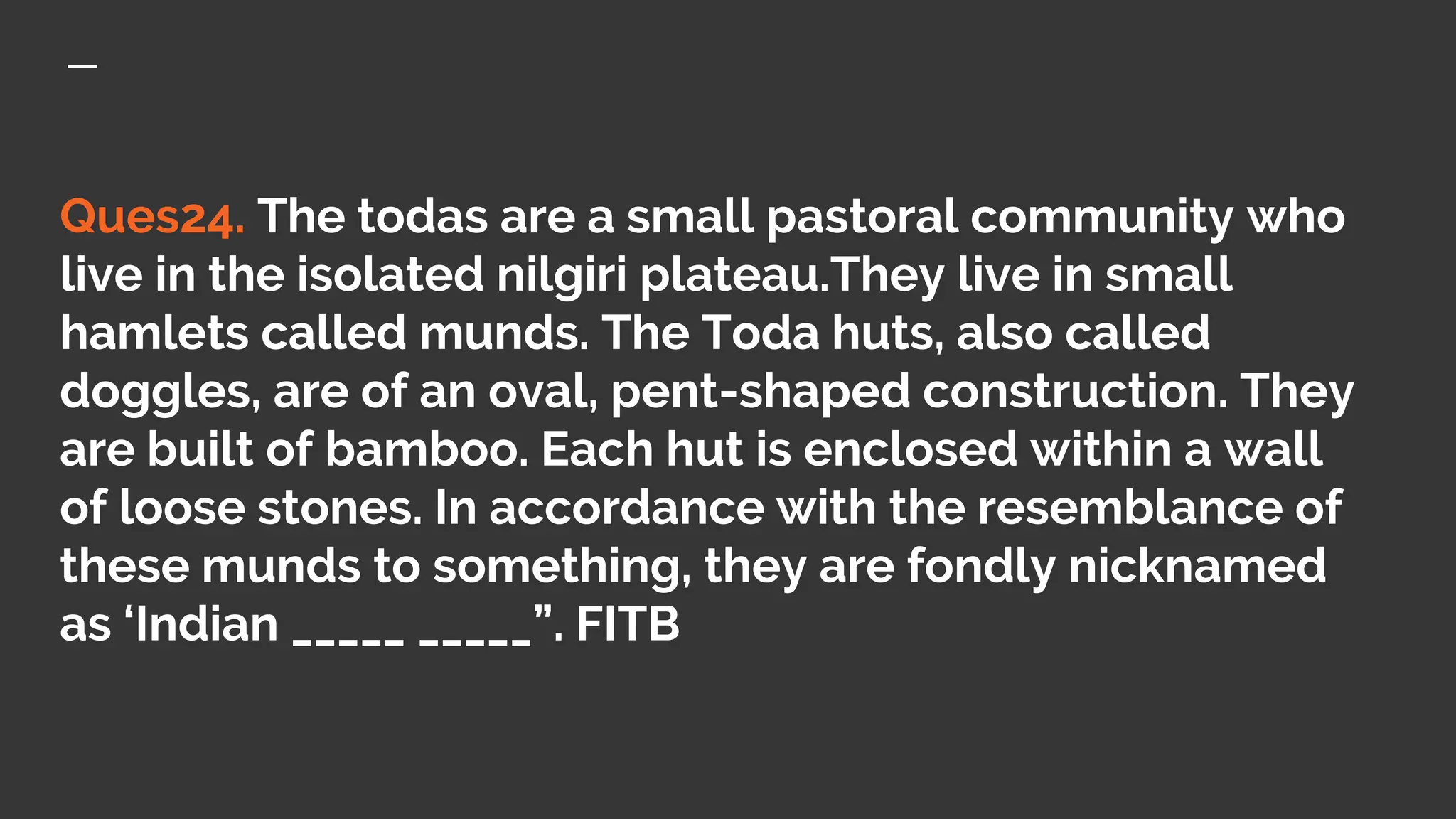 Ques24. The todas are a small pastoral community who
live in the isolated nilgiri plateau.They live in small
hamlets called munds. The Toda huts, also called
doggles, are of an oval, pent-shaped construction. They
are built of bamboo. Each hut is enclosed within a wall
of loose stones. In accordance with the resemblance of
these munds to something, they are fondly nicknamed
as ‘Indian _____ _____”. FITB
 