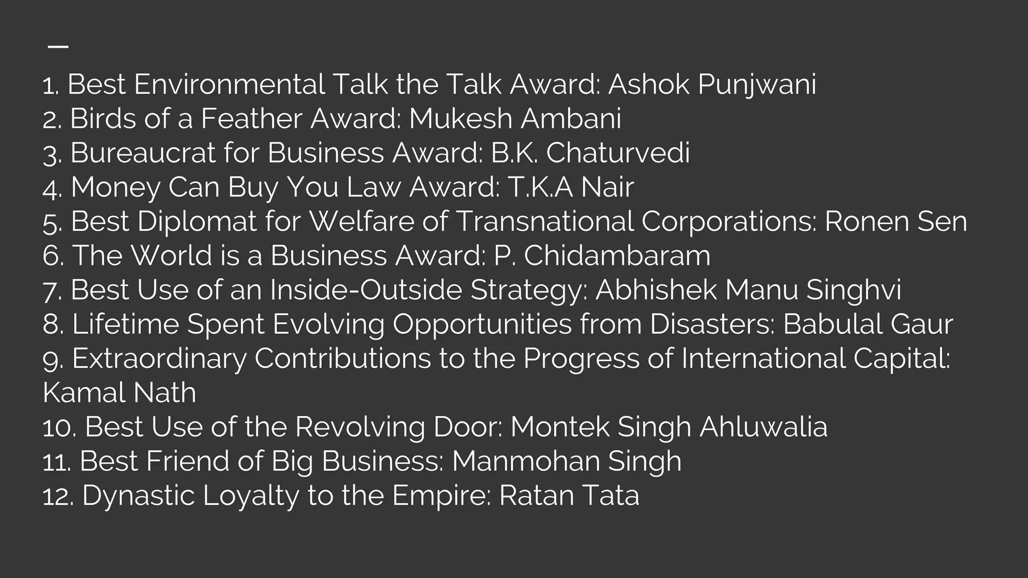 1. Best Environmental Talk the Talk Award: Ashok Punjwani
2. Birds of a Feather Award: Mukesh Ambani
3. Bureaucrat for Business Award: B.K. Chaturvedi
4. Money Can Buy You Law Award: T.K.A Nair
5. Best Diplomat for Welfare of Transnational Corporations: Ronen Sen
6. The World is a Business Award: P. Chidambaram
7. Best Use of an Inside-Outside Strategy: Abhishek Manu Singhvi
8. Lifetime Spent Evolving Opportunities from Disasters: Babulal Gaur
9. Extraordinary Contributions to the Progress of International Capital:
Kamal Nath
10. Best Use of the Revolving Door: Montek Singh Ahluwalia
11. Best Friend of Big Business: Manmohan Singh
12. Dynastic Loyalty to the Empire: Ratan Tata
 