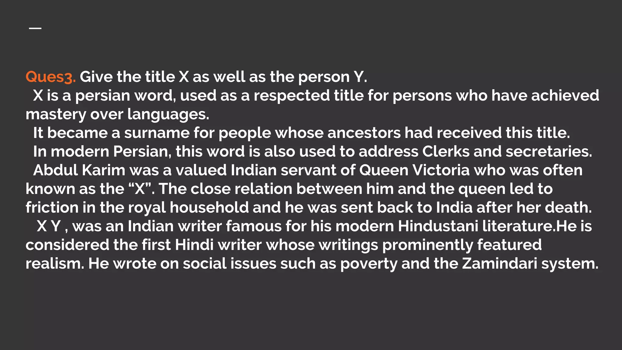 Ques3. Give the title X as well as the person Y.
X is a persian word, used as a respected title for persons who have achieved
mastery over languages.
It became a surname for people whose ancestors had received this title.
In modern Persian, this word is also used to address Clerks and secretaries.
Abdul Karim was a valued Indian servant of Queen Victoria who was often
known as the “X”. The close relation between him and the queen led to
friction in the royal household and he was sent back to India after her death.
X Y , was an Indian writer famous for his modern Hindustani literature.He is
considered the first Hindi writer whose writings prominently featured
realism. He wrote on social issues such as poverty and the Zamindari system.
 