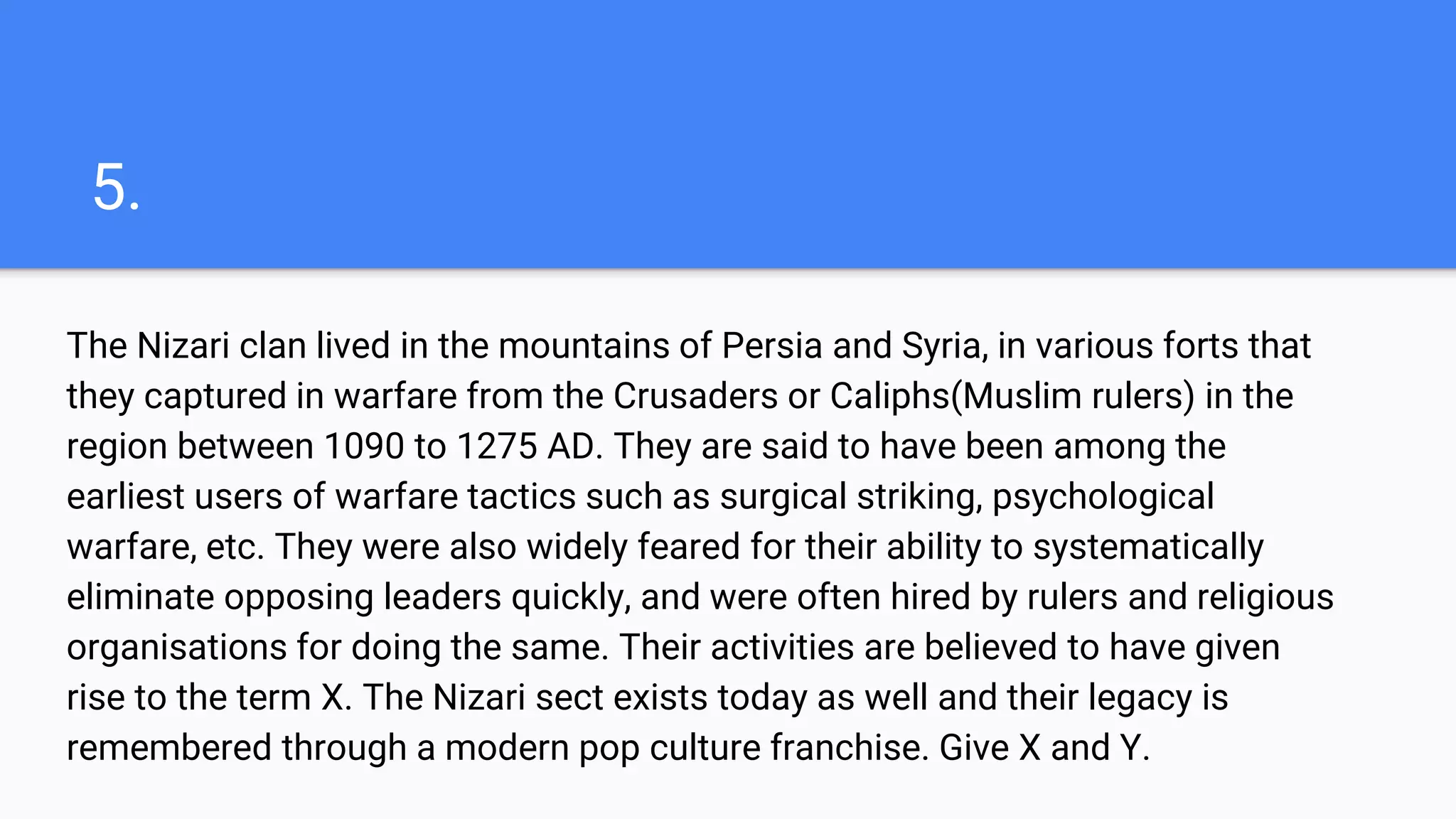 5.
The Nizari clan lived in the mountains of Persia and Syria, in various forts that
they captured in warfare from the Crusaders or Caliphs(Muslim rulers) in the
region between 1090 to 1275 AD. They are said to have been among the
earliest users of warfare tactics such as surgical striking, psychological
warfare, etc. They were also widely feared for their ability to systematically
eliminate opposing leaders quickly, and were often hired by rulers and religious
organisations for doing the same. Their activities are believed to have given
rise to the term X. The Nizari sect exists today as well and their legacy is
remembered through a modern pop culture franchise. Give X and Y.
 