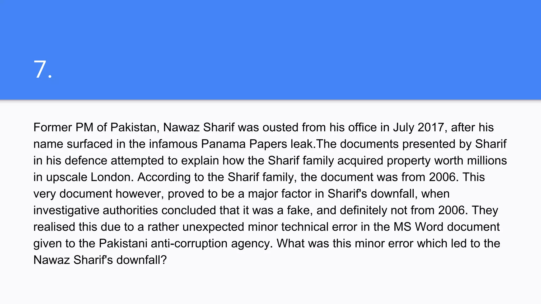 7.
Former PM of Pakistan, Nawaz Sharif was ousted from his office in July 2017, after his
name surfaced in the infamous Panama Papers leak.The documents presented by Sharif
in his defence attempted to explain how the Sharif family acquired property worth millions
in upscale London. According to the Sharif family, the document was from 2006. This
very document however, proved to be a major factor in Sharif's downfall, when
investigative authorities concluded that it was a fake, and definitely not from 2006. They
realised this due to a rather unexpected minor technical error in the MS Word document
given to the Pakistani anti-corruption agency. What was this minor error which led to the
Nawaz Sharif's downfall?
 