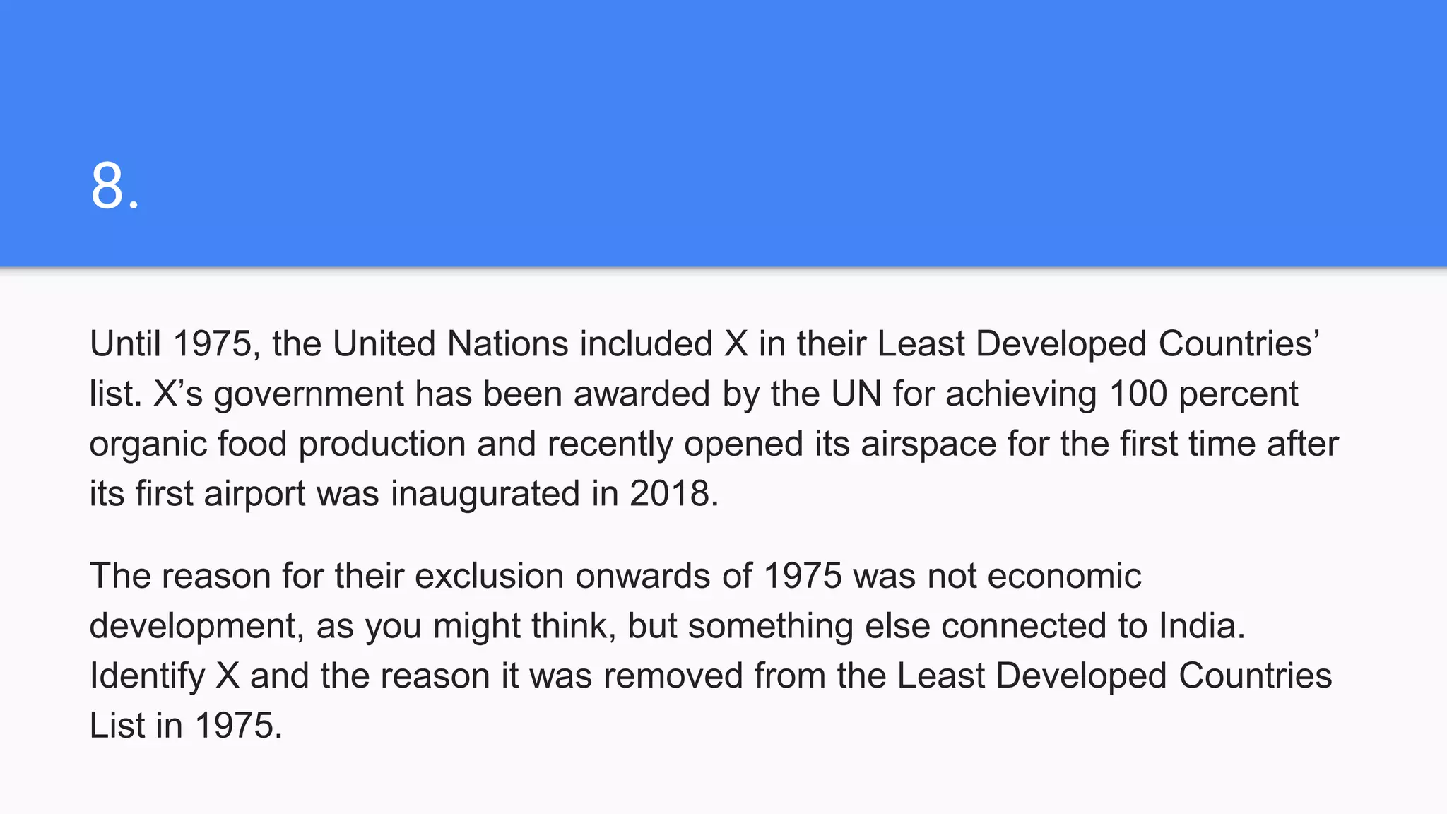 8.
Until 1975, the United Nations included X in their Least Developed Countries’
list. X’s government has been awarded by the UN for achieving 100 percent
organic food production and recently opened its airspace for the first time after
its first airport was inaugurated in 2018.
The reason for their exclusion onwards of 1975 was not economic
development, as you might think, but something else connected to India.
Identify X and the reason it was removed from the Least Developed Countries
List in 1975.
 