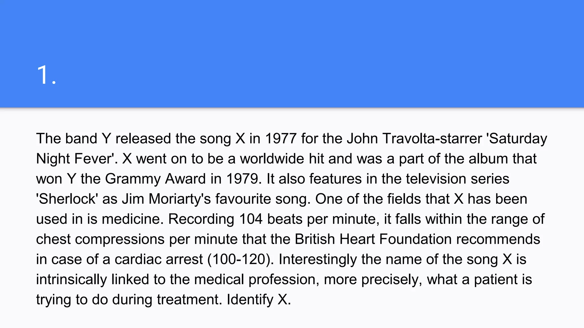 1.
The band Y released the song X in 1977 for the John Travolta-starrer 'Saturday
Night Fever'. X went on to be a worldwide hit and was a part of the album that
won Y the Grammy Award in 1979. It also features in the television series
'Sherlock' as Jim Moriarty's favourite song. One of the fields that X has been
used in is medicine. Recording 104 beats per minute, it falls within the range of
chest compressions per minute that the British Heart Foundation recommends
in case of a cardiac arrest (100-120). Interestingly the name of the song X is
intrinsically linked to the medical profession, more precisely, what a patient is
trying to do during treatment. Identify X.
 