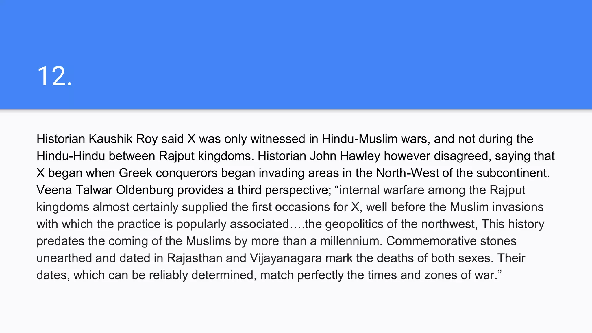 12.
Historian Kaushik Roy said X was only witnessed in Hindu-Muslim wars, and not during the
Hindu-Hindu between Rajput kingdoms. Historian John Hawley however disagreed, saying that
X began when Greek conquerors began invading areas in the North-West of the subcontinent.
Veena Talwar Oldenburg provides a third perspective; “internal warfare among the Rajput
kingdoms almost certainly supplied the first occasions for X, well before the Muslim invasions
with which the practice is popularly associated….the geopolitics of the northwest, This history
predates the coming of the Muslims by more than a millennium. Commemorative stones
unearthed and dated in Rajasthan and Vijayanagara mark the deaths of both sexes. Their
dates, which can be reliably determined, match perfectly the times and zones of war.”
 